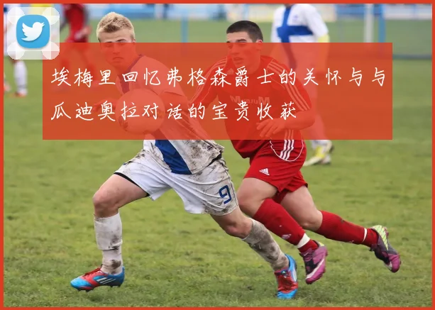 埃梅里回忆弗格森爵士的关怀与与瓜迪奥拉对话的宝贵收获