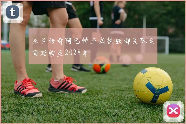 米兰传奇阿巴特正式执教都灵队合同延续至2028年