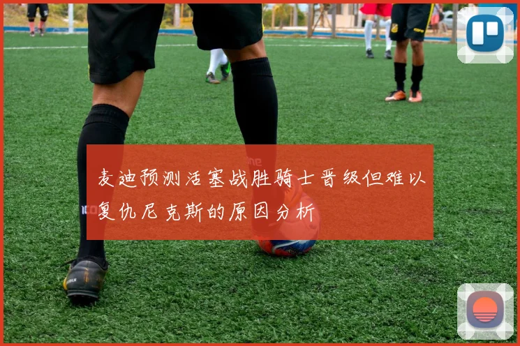 麦迪预测活塞战胜骑士晋级但难以复仇尼克斯的原因分析