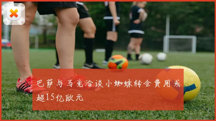 巴萨与马竞洽谈小蜘蛛转会费用或超15亿欧元