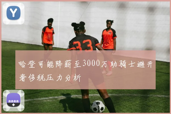 哈登可能降薪至3000万助骑士避开奢侈税压力分析