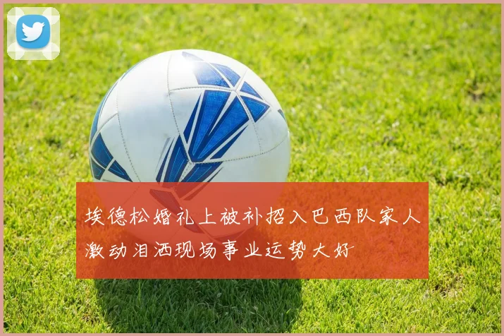 埃德松婚礼上被补招入巴西队家人激动泪洒现场事业运势大好