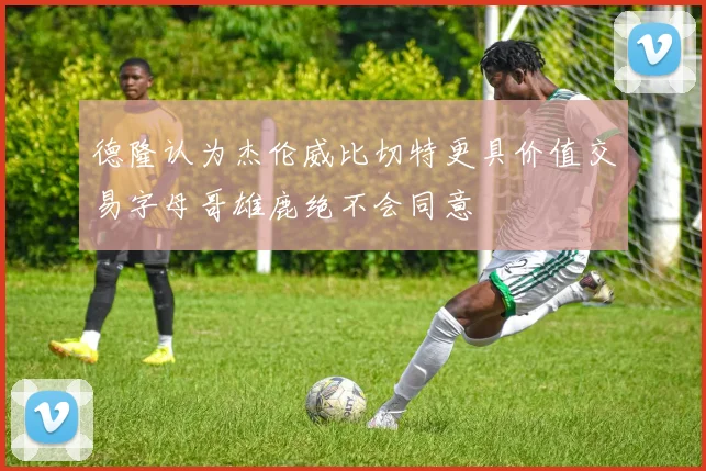 德隆认为杰伦威比切特更具价值交易字母哥雄鹿绝不会同意