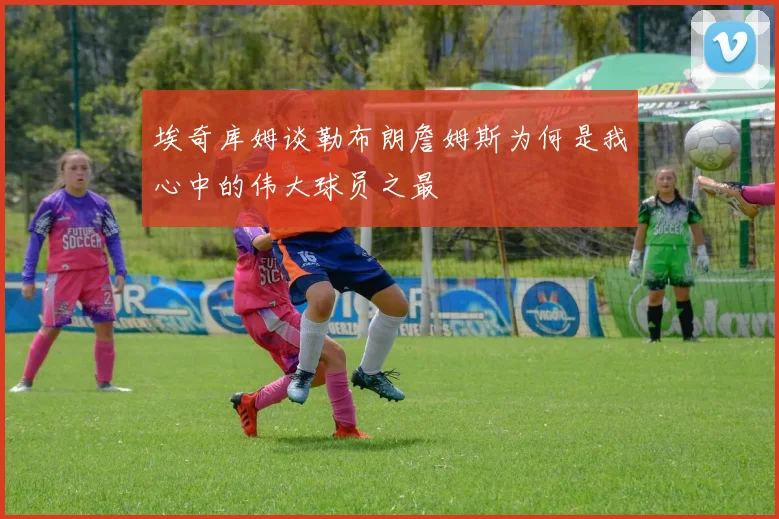 埃奇库姆谈勒布朗詹姆斯为何是我心中的伟大球员之最