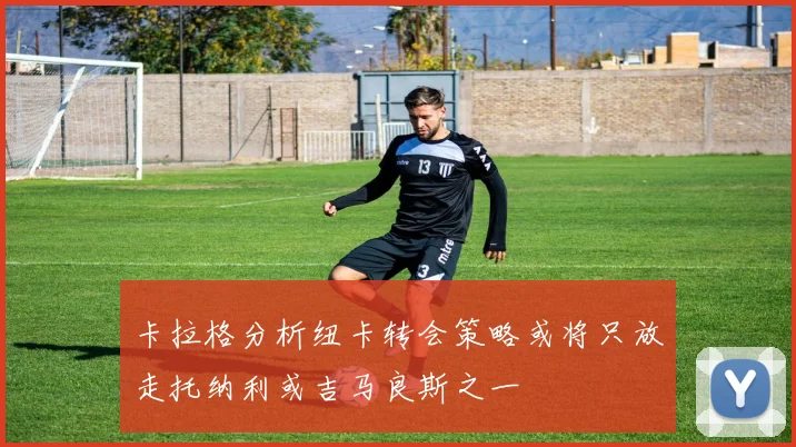 卡拉格分析纽卡转会策略或将只放走托纳利或吉马良斯之一