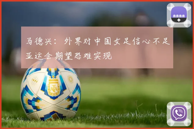 马德兴：外界对中国女足信心不足亚运会期望恐难实现