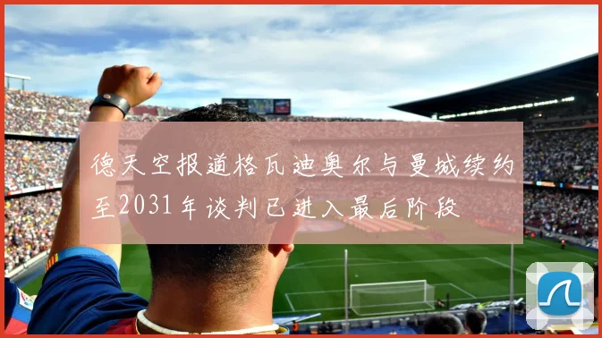德天空报道格瓦迪奥尔与曼城续约至2031年谈判已进入最后阶段